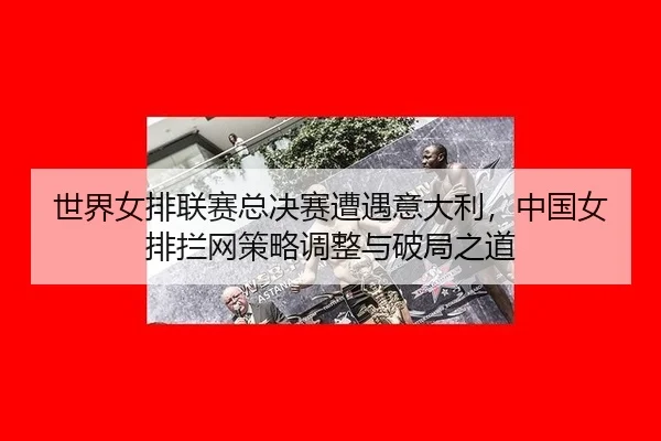世界女排联赛总决赛遭遇意大利，中国女排拦网策略调整与破局之道