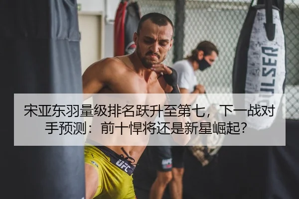 宋亚东羽量级排名跃升至第七，下一战对手预测：前十悍将还是新星崛起？