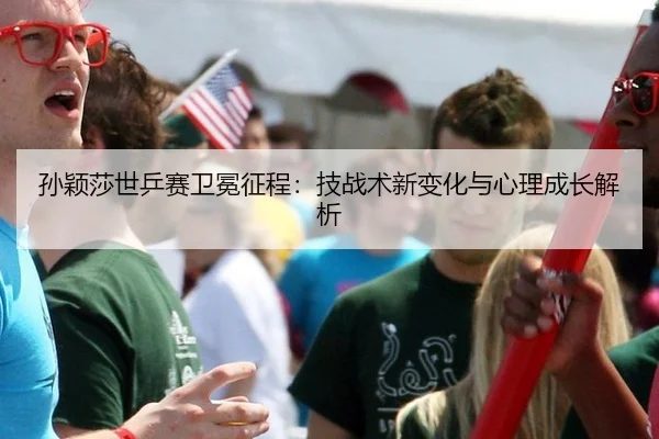 孙颖莎世乒赛卫冕征程：技战术新变化与心理成长解析