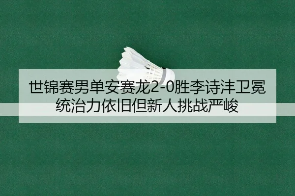 世锦赛男单安赛龙2-0胜李诗沣卫冕 统治力依旧但新人挑战严峻